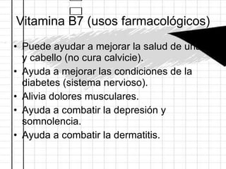 Vitamina B7 (usos farmacológicos) Puede ayudar a mejorar la salud de uñas y cabello (no cura calvicie). Ayuda a mejorar las condiciones de la diabetes (sistema nervioso). Alivia dolores musculares. Ayuda a combatir la depresión y somnolencia. Ayuda a combatir la dermatitis. 
