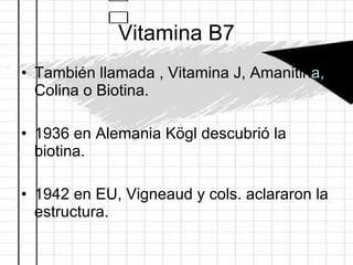 Vitamina B7 También llamada , Vitamina J, Amanitin a,  Colina o Biotina. 1936 en Alemania Kögl descubrió la biotina. 1942 en EU, Vigneaud y cols. aclararon la estructura.   