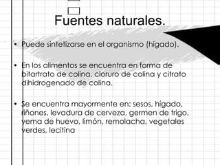 Fuentes naturales. Puede sintetizarse en el organismo (hígado).  En los alimentos se encuentra en forma de bitartrato de colina, cloruro de colina y citrato dihidrogenado de colina. Se encuentra mayormente en: sesos, hígado, riñones, levadura de cerveza, germen de trigo, yema de huevo, limón, remolacha, vegetales verdes, lecitina 
