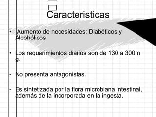 Caracteristicas Aumento de necesidades: Diabéticos y Alcohólicos Los requerimientos diarios son de 130 a 300m g.  No presenta antagonistas. Es sintetizada por la flora microbiana intestinal, además de la incorporada en la ingesta.  