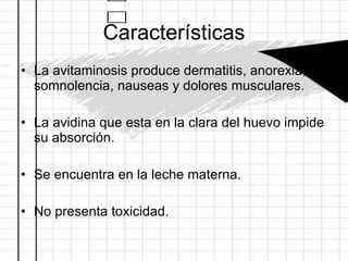 Características La avitaminosis produce dermatitis, anorexia, somnolencia, nauseas y dolores musculares. La avidina que esta en la clara del huevo impide su absorción.  Se encuentra en la leche materna. No presenta toxicidad. 