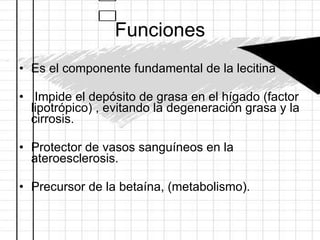 Funciones Es el componente fundamental de la lecitina Impide el depósito de grasa en el hígado (factor lipotrópico) , evitando la degeneración grasa y la cirrosis. Protector de vasos sanguíneos en la ateroesclerosis. Precursor de la betaína, (metabolismo). 