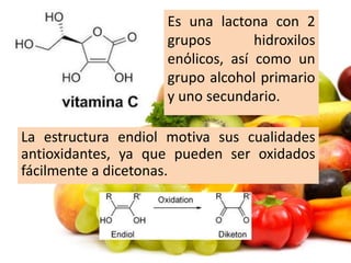 Es una lactona con 2
grupos hidroxilos
enόlicos, así como un
grupo alcohol primario
y uno secundario.
La estructura endiol motiva sus cualidades
antioxidantes, ya que pueden ser oxidados
fácilmente a dicetonas.
 