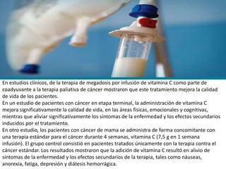 En estudios clínicos, de la terapia de megadosis por infusión de vitamina C como parte de
coadyuvante a la terapia paliativa de cáncer mostraron que este tratamiento mejora la calidad
de vida de los pacientes.
En un estudio de pacientes con cáncer en etapa terminal, la administración de vitamina C
mejora significativamente la calidad de vida, en las áreas físicas, emocionales y cognitivas,
mientras que aliviar significativamente los síntomas de la enfermedad y los efectos secundarios
inducidos por el tratamiento.
En otro estudio, los pacientes con cáncer de mama se administra de forma concomitante con
una terapia estándar para el cáncer durante 4 semanas, vitamina C (7,5 g en 1 semana
infusión). El grupo control consistió en pacientes tratados únicamente con la terapia contra el
cáncer estándar. Los resultados mostraron que la adición de vitamina C resultó en alivio de
síntomas de la enfermedad y los efectos secundarios de la terapia, tales como náuseas,
anorexia, fatiga, depresión y diátesis hemorrágica.
 