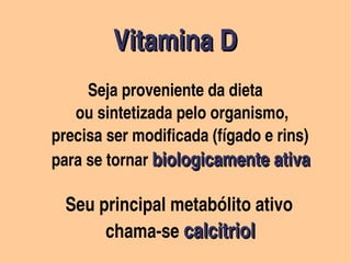 Vitamina D                  
                                                            Vitamina D      
                                                             


                                              

                   Seja proveniente da dieta
                                               

                  ou sintetizada pelo organismo,
            precisa ser modificada (fígado e rins)
            para se tornar biologicamente ativa

              Seu principal metabólito ativo
                       chama­se calcitriol
                                                                    
 