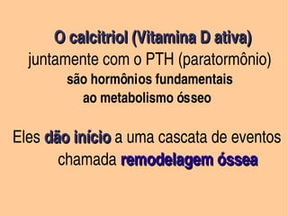 O calcitriol (Vitamina D ativa)
        juntamente com o PTH (paratormônio)
             são hormônios fundamentais 
                ao metabolismo ósseo
       
   Eles dão início a uma cascata de eventos  
        dão início
            chamada remodelagem óssea

                          
 