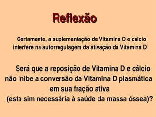 Reflexão 
                            




          Certamente, a suplementação de Vitamina D e cálcio 
        interfere na autorregulagem da ativação da Vitamina D


        Será que a reposição de Vitamina D e cálcio 
  não inibe a conversão da Vitamina D plasmática 
                           em sua fração ativa 
   (esta sim necessária à saúde da massa óssea)?
   
                                
 
