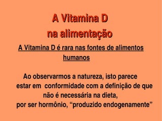  A Vitamina D 
                          



                  na alimentação                
        A Vitamina D é rara nas fontes de alimentos
                                     humanos

             Ao observarmos a natureza, isto parece 
         estar em  conformidade com a definição de que      
                         não é necessária na dieta, 
         por ser hormônio, “produzido endogenamente”
                                        
 