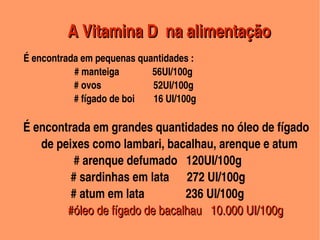 A Vitamina D  na alimentação
                               


          É encontrada em pequenas quantidades : 
                              # manteiga              56UI/100g
                              # ovos                      52UI/100g
                              # fígado de boi        16 UI/100g

       É encontrada em grandes quantidades no óleo de fígado    
             de peixes como lambari, bacalhau, arenque e atum
                        # arenque defumado   120UI/100g
                       # sardinhas em lata      272 UI/100g
                       # atum em lata              236 UI/100g
                      #óleo de fígado de bacalhau   10.000 UI/100g
                                                       
 