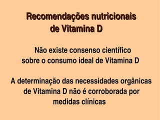         Recomendações nutricionais 
            


                      de Vitamina D

                  Não existe consenso científico
           sobre o consumo ideal de Vitamina D
   
        

            A determinação das necessidades orgânicas 
            de Vitamina D não é corroborada por            
                            medidas clínicas
                                 
 