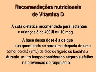            Recomendações nutricionais 
                 de Vitamina D
             A cota dietética recomendada para lactentes 
                e crianças é de 400UI ou 10 mcg
        
                A base dessa dose é a de que 
           sua quantidade se aproxima daquela de uma 
      colher de chá (5mL) de óleo de fígado de bacalhau, 
      colher de chá (5mL) de óleo de fígado de bacalhau
   durante  muito tempo considerado seguro e efetivo   
                na prevenção do raquitismo 
                                  
 