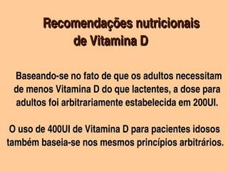   

              Recomendações nutricionais
                  de Vitamina D 
         
           

      Baseando­se no fato de que os adultos necessitam 
           

     de menos Vitamina D do que lactentes, a dose para 
      adultos foi arbitrariamente estabelecida em 200UI.

   O uso de 400UI de Vitamina D para pacientes idosos
  também baseia­se nos mesmos princípios arbitrários.
                             
 