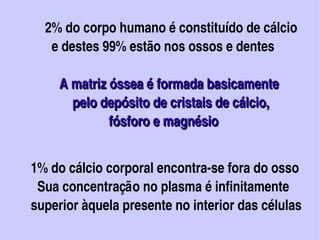 2% do corpo humano é constituído de cálcio 
              e destes 99% estão nos ossos e dentes

               A matriz óssea é formada basicamente 
                   pelo depósito de cristais de cálcio, 
                          fósforo e magnésio


          1% do cálcio corporal encontra­se fora do osso
            Sua concentração no plasma é infinitamente 
          superior àquela presente no interior das células     
                                  
 