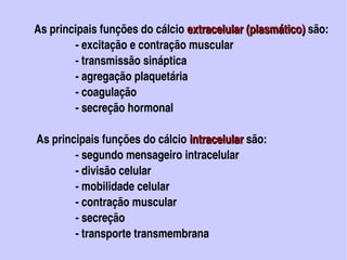 As principais funções do cálcio extracelular (plasmático) são: 
                                                  extracelular (plasmático)
                          ­ excitação e contração muscular
                          ­ transmissão sináptica
                          ­ agregação plaquetária
                          ­ coagulação
                          ­ secreção hormonal

            As principais funções do cálcio intracelular são:
                                                 intracelular 
                          ­ segundo mensageiro intracelular
                          ­ divisão celular
                          ­ mobilidade celular
                          ­ contração muscular
                          ­ secreção
                          ­ transporte transmembrana                                                  
                                                
 