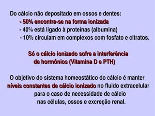    Do cálcio não depositado em ossos e dentes:
             ­ 50% encontra­se na forma ionizada 
             ­ 40% está ligado à proteínas (albumina)
             ­ 10% circulam em complexos com fosfato e citratos.

                 Só o cálcio ionizado sofre a interferência 
                     de hormônios (Vitamina D e PTH)

      O objetivo do sistema homeostático do cálcio é manter 
    níveis constantes de cálcio ionizado no fluido extracelular 
    níveis constantes de cálcio ionizado
                       para o caso de necessidade de cálcio
                         nas células, ossos e excreção renal.                     
                                         
 