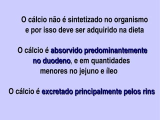    O cálcio não é sintetizado no organismo
             e por isso deve ser adquirido na dieta

         O cálcio é absorvido predominantemente 
                 no duodeno, e em quantidades
                 no duodeno
                     menores no jejuno e íleo

  O cálcio é excretado principalmente pelos rins   
             excretado principalmente pelos rins

                            
 