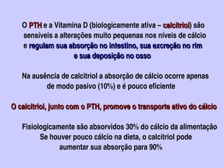 O PTH e a Vitamina D (biologicamente ativa – calcitriol) são 
               PTH                                              calcitriol
            sensíveis a alterações muito pequenas nos níveis de cálcio
            e regulam sua absorção no intestino, sua excreção no rim 
                                        e sua deposição no osso

           Na ausência de calcitriol a absorção de cálcio ocorre apenas
                         de modo pasivo (10%) e é pouco eficiente

     O calcitriol, junto com o PTH, promove o transporte ativo do cálcio

           Fisiologicamente são absorvidos 30% do cálcio da alimentação
                     Se houver pouco cálcio na dieta, o calcitriol pode 
                                aumentar sua absorção para 90%                                   
                                                
 