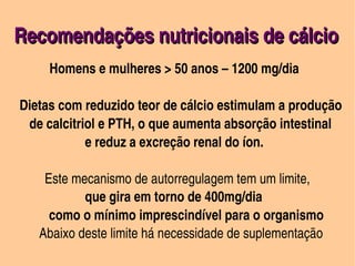 Recomendações nutricionais de cálcio
      


                    Homens e mulheres > 50 anos – 1200 mg/dia
                     



     Dietas com reduzido teor de cálcio estimulam a produção 
        de calcitriol e PTH, o que aumenta absorção intestinal        
                         e reduz a excreção renal do íon.

             Este mecanismo de autorregulagem tem um limite,
                         que gira em torno de 400mg/dia
              como o mínimo imprescindível para o organismo
           Abaixo deste limite há necessidade de suplementação
                                         
 