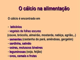 O cálcio na alimentação
      O cálcio é encontrado em

          ­  laticínios
          ­ vegetais de folhas escuras 
         (couve, brócolis, almeirão, mostarda, nabiça, agrião,..)      
          ­ sementes (castanha do pará, amêndoas, gergelim)
            sementes
          ­ sardinha, salmão
          ­ ostras, moluscos bivalves 
          ­ leguminosas (soja, feijão)
            leguminosas
     
          ­ ovos, cereais e frutas  
 