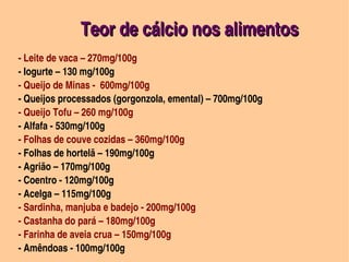 Teor de cálcio nos alimentos
 ­ Leite de vaca – 270mg/100g
 ­ Iogurte – 130 mg/100g
 ­ Queijo de Minas ­  600mg/100g
 ­ Queijos processados (gorgonzola, emental) – 700mg/100g                                    
 ­ Queijo Tofu – 260 mg/100g
 ­ Alfafa ­ 530mg/100g
 ­ Folhas de couve cozidas – 360mg/100g
 ­ Folhas de hortelã – 190mg/100g
 ­ Agrião – 170mg/100g
 ­ Coentro ­ 120mg/100g
 ­ Acelga – 115mg/100g
 ­ Sardinha, manjuba e badejo ­ 200mg/100g
 ­ Castanha do pará – 180mg/100g
 ­ Farinha de aveia crua – 150mg/100g
                                       
 ­ Amêndoas ­ 100mg/100g
 