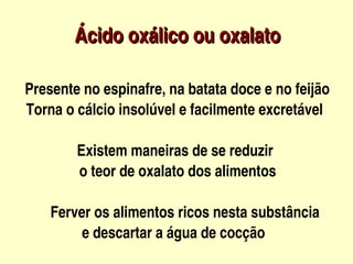 Ácido oxálico ou oxalato 
                               
  



      Presente no espinafre, na batata doce e no feijão      
      Torna o cálcio insolúvel e facilmente excretável

                    Existem maneiras de se reduzir 
                     o teor de oxalato dos alimentos

                 Ferver os alimentos ricos nesta substância 
                      e descartar a água de cocção
                                          
 