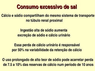     Consumo excessivo de sal
  Cálcio e sódio compartilham do mesmo sistema de transporte 
                              no túbulo renal proximal

                    Ingestão alta de sódio aumenta 
                 excreção de sódio e cálcio urinário

                 Essa perda de cálcio urinário é responsável 
              por 50% na variabilidade da retenção de cálcio

   O uso prolongado de alto teor de sódio pode acarretar perda 
    de 7.5 a 10% das reservas de cálcio num período de 10 anos  
                                  
 