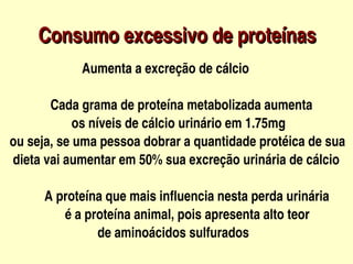 Consumo excessivo de proteínas
                


           
                   Aumenta a excreção de cálcio

               Cada grama de proteína metabolizada aumenta
                     os níveis de cálcio urinário em 1.75mg
  ou seja, se uma pessoa dobrar a quantidade protéica de sua   
   dieta vai aumentar em 50% sua excreção urinária de cálcio

             A proteína que mais influencia nesta perda urinária
                   é a proteína animal, pois apresenta alto teor
                             de aminoácidos sulfurados
                                   
 