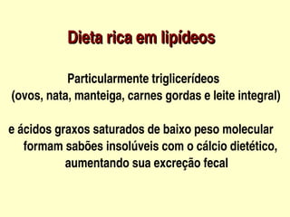Dieta rica em lipídeos

              Particularmente triglicerídeos 
   (ovos, nata, manteiga, carnes gordas e leite integral)

  e ácidos graxos saturados de baixo peso molecular     
       formam sabões insolúveis com o cálcio dietético,
                     aumentando sua excreção fecal

                              
 