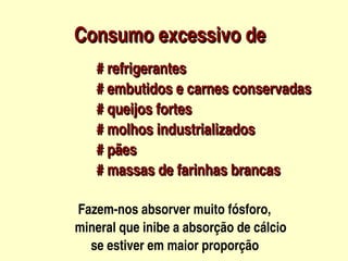 Consumo excessivo de
         



            # refrigerantes
            # embutidos e carnes conservadas
            # queijos fortes
            # molhos industrializados
            # pães
            # massas de farinhas brancas

        Fazem­nos absorver muito fósforo,                      
       mineral que inibe a absorção de cálcio                    
 
            se estiver em maior proporção
                            
 