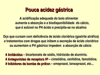 Pouca acidez gástrica
                      


                          A acidificação adequada do bolo alimentar

                  aumenta a absorção e a biodisponibilidade  do cálcio,
                  que é solúvel no PH ácido e precipita­se no alcalino

   Dçs que cursam com deficiência de ácido clorídrico (gastrite atrófica)
    e tratamentos com drogas que inibem a secreção de ácido clorídrico
           ou aumentam o PH gástrico impedem  a absorção de cálcio

   # Antiácidos – bicarbonato de sódio, hidróxido de alumínio.
   # Antiácidos
   # Antagonistas de receptors H² – cimetidina, ranitidina, famotidina.
   # Antagonistas de receptors H²
   # Inibidores da bomba de próton – omeprazol, lansoprazol, etc...        
   # Inibidores da bomba de próton 
                                           
 