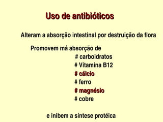 Uso de antibióticos
                             



           Alteram a absorção intestinal por destruição da flora
          


                   Promovem má absorção de  
                                                 # carboidratos
                                                 # Vitamina B12
                                                 # cálcio
                                                 # ferro
                                                 # magnésio
                                                 # cobre
                                               
                             e inibem a síntese protéica                                
 