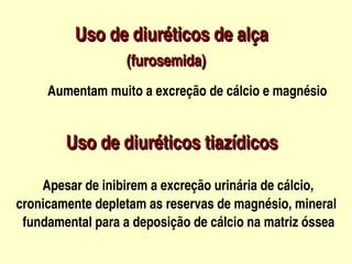 Uso de diuréticos de alça
                 


                       (furosemida)
          Aumentam muito a excreção de cálcio e magnésio


            Uso de diuréticos tiazídicos

           Apesar de inibirem a excreção urinária de cálcio,
    cronicamente depletam as reservas de magnésio, mineral 
      fundamental para a deposição de cálcio na matriz óssea     
                                  
 