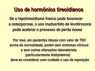 Uso de hormônios tireoidianos
          



         Se o hipotireoidismo franco pode favorecer
        a osteoporose, o uso inadvertido de levotiroxona 
            pode acelerar o processo de perda óssea

              Por isso, em pacientes idosos com valor de TSH
          acima da normalidade, porém sem sintomas clínicos 
                       e sem outras alterações laboratoriais 
                            (particularmente dislipidemia)
           deve­se considerar com cuidado o uso da reposição       
                                  
 