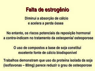                           Falta de estrogênio
                           Diminui a absorção de cálcio
                                 

                               e acelera a perda óssea

     No entanto, os riscos potenciais da reposição hormonal
      

   a contra­indicam no tratamento da osteopenia/ osteoporose

               O uso de compostos a base de soja constitui 
                    excelente fonte de cálcio biodisponível

   Trabalhos demonstram que uso da proteína isolada da soja 
   (isoflavonas – 80mg) parece reduzir o grau de osteoporose    
                                 
 