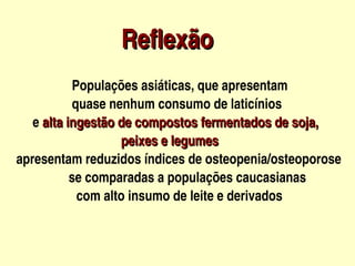                Reflexão
                                  




                     Populações asiáticas, que apresentam 
                     quase nenhum consumo de laticínios
         e alta ingestão de compostos fermentados de soja,
                                    peixes e legumes
    apresentam reduzidos índices de osteopenia/osteoporose
                    se comparadas a populações caucasianas
                      com alto insumo de leite e derivados                       


                                        
 