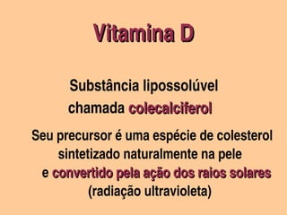 Vitamina D
                                           




            Substância lipossolúvel 
                  chamada colecalciferol
           Seu precursor é uma espécie de colesterol     
                     sintetizado naturalmente na pele
            e convertido pela ação dos raios solares 
                          (radiação ultravioleta)
                                               
 