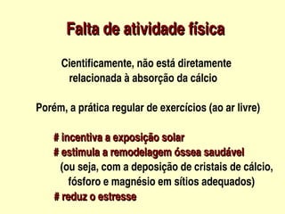 Falta de atividade física
                Cientificamente, não está diretamente
                   relacionada à absorção da cálcio

         Porém, a prática regular de exercícios (ao ar livre)

                    # incentiva a exposição solar
                    # estimula a remodelagem óssea saudável
                      (ou seja, com a deposição de cristais de cálcio,
                         fósforo e magnésio em sítios adequados)
                    # reduz o estresse  
 