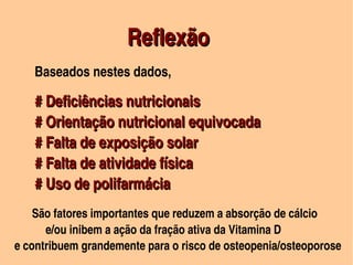 Reflexão
                                                         


      Baseados nestes dados,

      # Deficiências nutricionais
      # Orientação nutricional equivocada
      # Falta de exposição solar
      # Falta de atividade física
      # Uso de polifarmácia
         São fatores importantes que reduzem a absorção de cálcio
               e/ou inibem a ação da fração ativa da Vitamina D
    e contribuem grandemente para o risco de osteopenia/osteoporose     
                                           
 