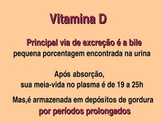 Vitamina D
                                               




                             Principal via de excreção é a bile
                              

               pequena porcentagem encontrada na urina       

                              Após absorção, 
                  sua meia­vida no plasma é de 19 a 25h



      Mas,é armazenada em depósitos de gordura 
           


                    por períodos prolongados
                                                    
 