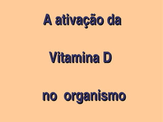  
                                      A ativação da 

              Vitamina D

            no  organismo            
            no  organismo     
                                             
 