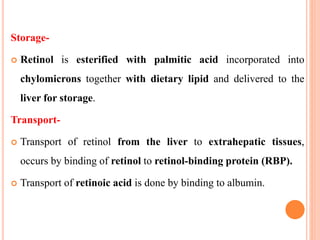 Storage-
 Retinol is esterified with palmitic acid incorporated into
chylomicrons together with dietary lipid and delivered to the
liver for storage.
Transport-
 Transport of retinol from the liver to extrahepatic tissues,
occurs by binding of retinol to retinol-binding protein (RBP).
 Transport of retinoic acid is done by binding to albumin.
 