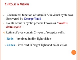 1) ROLE IN VISION
- Biochemical function of vitamin A in visual cycle was
discovered by George Wald
- Events occur in cyclic process known as “Wald’s
visual cycle”
 Retina of eyes contain 2 types of receptor cells:
- Rods – involved in dim light vision
- Cones – involved in bright light and color vision
 
