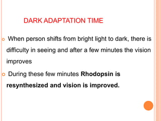 DARK ADAPTATION TIME
 When person shifts from bright light to dark, there is
difficulty in seeing and after a few minutes the vision
improves
 During these few minutes Rhodopsin is
resynthesized and vision is improved.
 