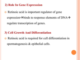  Retinoic acid is important regulator of gene
expressionbinds to response elements of DNA
regulate transcription of genes.
3) Cell Growth And Differentiation
 Retinoic acid is required for cell differentiation in
spermatogenesis & epithelial cells.
2) Role In Gene Expresssion
 