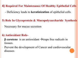 4) Required For Maintenance Of Healthy Epithelial Cells
- Deficiency leads to keratinization of epithelial cells
5) Role In Glycoprotein & Mucopolysaccharide Synthesis
- Necessary for mucus secretion
6) Antioxidant Role-
- β carotene is an antioxidant traps free radicals in
tissues.
- Prevent the development of Cancer and cardiovascular
diseases
 