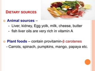DIETARY SOURCES
 Animal sources –
- Liver, kidney, Egg yolk, milk, cheese, butter
- fish liver oils are very rich in vitamin A
 Plant foods – contain provitamin-β carotenes
- Carrots, spinach, pumpkins, mango, papaya etc.
 