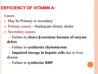 DEFICIENCY OF VITAMIN A:
Causes-
 May be Primary or secondary
 Primary causes – Inadequate dietary intake
 Secondary causes-
- Failure to cleave β-carotene because of enzyme
defect
- Failure to synthesize chylomicrons
- Impaired storage in hepatic cells due to liver
disease
- Failure to synthesize RBP
 