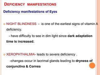 DEFICIENCY MANIFESTATIONS
Deficiency manifestations of Eyes
 NIGHT BLINDNESS - is one of the earliest signs of vitamin A
deficiency.
- have difficulty to see in dim light since dark adaptation
time is increased.
 XEROPHTHALMIA- leads to severe deficiency .
-changes occur in lacrimal glands leading to dryness of
conjunctiva & Cornea
 