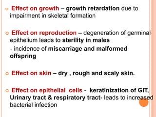  Effect on growth – growth retardation due to
impairment in skeletal formation
 Effect on reproduction – degeneration of germinal
epithelium leads to sterility in males
- incidence of miscarriage and malformed
offspring
 Effect on skin – dry , rough and scaly skin.
 Effect on epithelial cells - keratinization of GIT,
Urinary tract & respiratory tract- leads to increased
bacterial infection
 