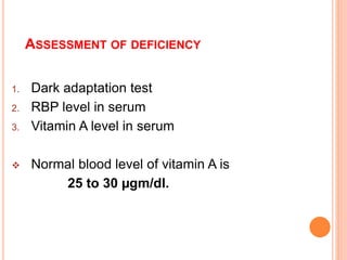 ASSESSMENT OF DEFICIENCY
1. Dark adaptation test
2. RBP level in serum
3. Vitamin A level in serum
 Normal blood level of vitamin A is
25 to 30 µgm/dl.
 